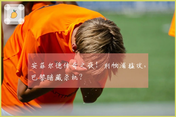 安菲尔德传奇之夜！利物浦猛攻，巴黎暗藏杀机？