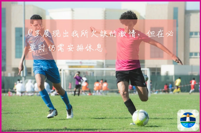 C罗展现出我所欠缺的激情，但在必要时仍需安排休息