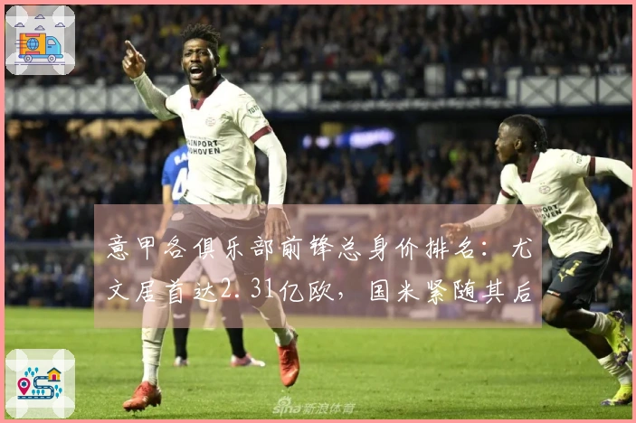 意甲各俱乐部前锋总身价排名：尤文居首达2.31亿欧，国米紧随其后