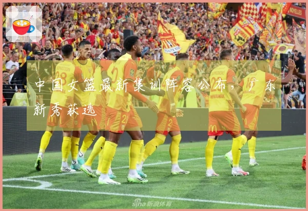 中国女篮最新集训阵容公布，广东新秀获选