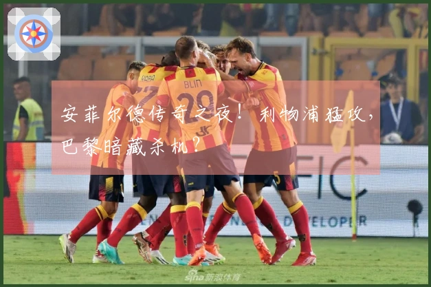 安菲尔德传奇之夜！利物浦猛攻，巴黎暗藏杀机？