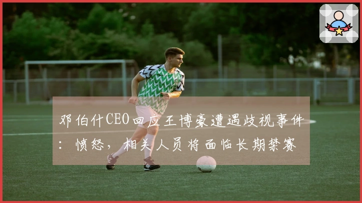 邓伯什CEO回应王博豪遭遇歧视事件：愤怒，相关人员将面临长期禁赛处罚