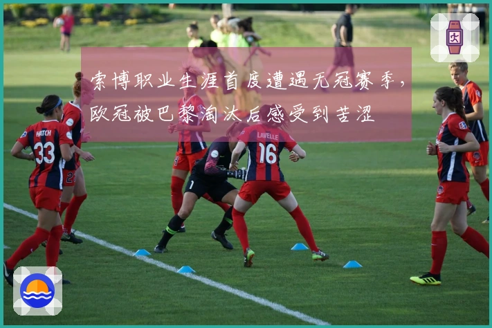 索博职业生涯首度遭遇无冠赛季，欧冠被巴黎淘汰后感受到苦涩