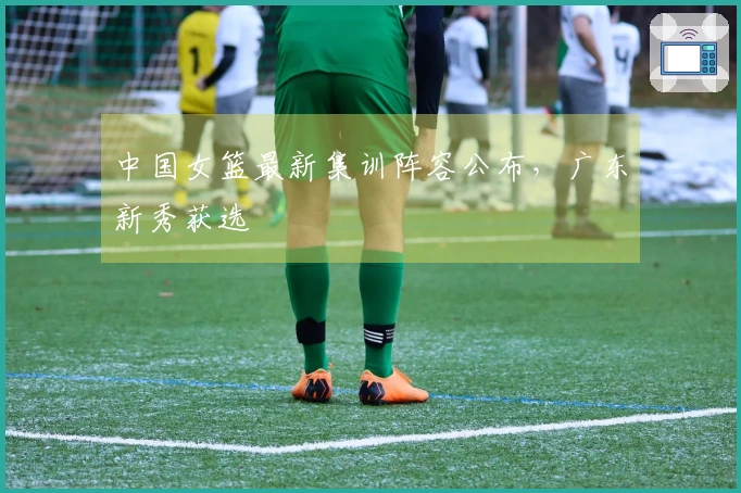 中国女篮最新集训阵容公布，广东新秀获选