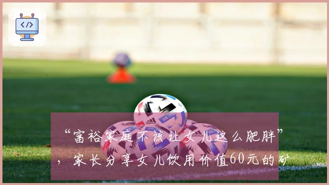 “富裕家庭不该让女儿这么肥胖”，家长分享女儿饮用价值60元的矿泉水，遭到网友嘲讽