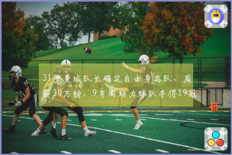 31岁曼城队长确定自由身离队，周薪30万镑，9年间助力球队夺得19冠，未来去向揭秘