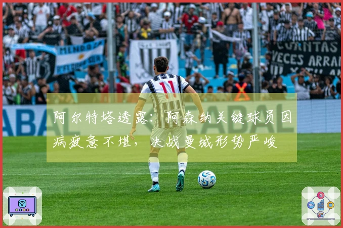 阿尔特塔透露：阿森纳关键球员因病疲惫不堪，决战曼城形势严峻